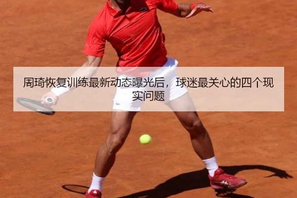 周琦恢复训练最新动态曝光后，球迷最关心的四个现实问题
